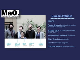 Bureau d’études
EQUIPE :
Fabien Brissaud architecte-urbaniste
(Fondateur et directeur).
Aurelien Ferry architecte urbanistes
(DESA EAVT).
Jean Philippe Dat Senac architecte.
Olivia Grumberg architecte.
Mai Chi architecte stagiaire.
Charlotte Arres architecte stagiaire.
 