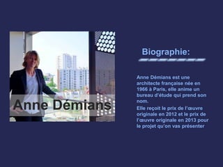 Biographie:
Anne Démians est une
architecte française née en
1966 à Paris, elle anime un
bureau d’étude qui prend son
nom.
Elle reçoit le prix de l’œuvre
originale en 2012 et le prix de
l’œuvre originale en 2013 pour
le projet qu’on vas présenter
Anne Démians
 