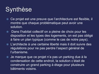 Synthèse
 Ce projet est une preuve que l’architecture est flexible, il
montre que chaque problématique peut avoir une
solution.
 Dans l’habitat collectif on a pleine de choix pour les
disposition et les types des logements, on est pas obligé
à faire un plan typique (comme le cas de notre pays).
 L’architecte à une certaine liberté mais il doit suivre des
régulations pour ne pas perdre l’aspect général de
l’urbanisme.
 Je marque que ce projet n’a pas un parking due à la
condensation de cette endroit, la solution c’était de
construire un grand parking à étage pour plusieurs
bâtiments voisins.
 