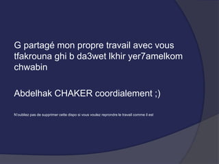 G partagé mon propre travail avec vous
tfakrouna ghi b da3wet lkhir yer7amelkom
chwabin
Abdelhak CHAKER coordialement ;)
N’oubliez pas de supprimer cette dispo si vous voulez reprondre le travail comme il est
 