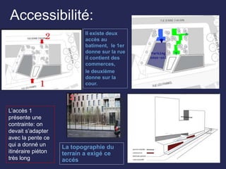 Accessibilité:
Il existe deux
accès au
batiment, le 1er
donne sur la rue
il contient des
commerces,
le deuxième
donne sur la
cour.
L’accès 1
présente une
contrainte: on
devait s’adapter
avec la pente ce
qui a donné un
itinéraire piéton
très long
La topographie du
terrain a exigé ce
accés
 