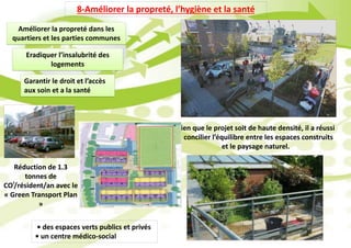 8-Améliorer la propreté, l’hygiène et la santé
Améliorer la propreté dans les
quartiers et les parties communes
Eradiquer l’insalubrité des
logements
Garantir le droit et l’accès
aux soin et a la santé
Bien que le projet soit de haute densité, il a réussi
à concilier l’équilibre entre les espaces construits
et le paysage naturel.
• des espaces verts publics et privés
• un centre médico-social
Réduction de 1.3
tonnes de
CO²/résident/an avec le
« Green Transport Plan
»
 