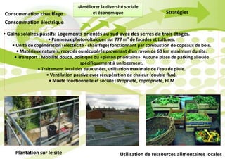 -Améliorer la diversité sociale
et économique
Consommation électrique
Consommation chauffage Stratégies
• Gains solaires passifs: Logements orientés au sud avec des serres de trois étages.
• Panneaux photovoltaïques sur 777 m² de façades et toitures.
• Unité de cogénération (électricité - chauffage) fonctionnant par combustion de copeaux de bois.
• Matériaux naturels, recyclés ou récupérés provenant d’un rayon de 60 km maximum du site.
• Transport : Mobilité douce, politique du «piéton prioritaire». Aucune place de parking allouée
spécifiquement à un logement.
• Traitement local des eaux usées, utilisation maximale de l’eau de pluie.
• Ventilation passive avec récupération de chaleur (double flux).
• Mixité fonctionnelle et sociale : Propriété, copropriété, HLM
Plantation sur le site Utilisation de ressources alimentaires locales
 