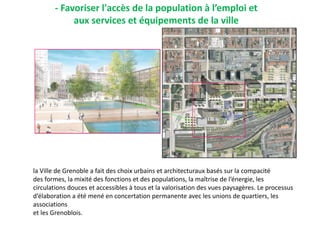 la Ville de Grenoble a fait des choix urbains et architecturaux basés sur la compacité
des formes, la mixité des fonctions et des populations, la maîtrise de l’énergie, les
circulations douces et accessibles à tous et la valorisation des vues paysagères. Le processus
d’élaboration a été mené en concertation permanente avec les unions de quartiers, les
associations
et les Grenoblois.
- Favoriser l'accès de la population à l’emploi et
aux services et équipements de la ville
 
