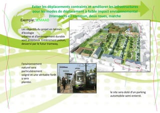 Eviter les déplacements contraints et améliorer les infrastructures
pour les modes de déplacement à faible impact environnemental
(transports en commun, deux roues, marche
Les objectifs du projet en termes
d’écologie
urbaine et d’aménagement durable
sont ambitieux. Entièrement piéton,
desservi par le futur tramway,
l’environnement
naturel sera
particulièrement
soigné et une véritable forêt
y sera
plantée.
le site sera doté d’un parking
automobile semi enterré.
SEMAADExemple:
 