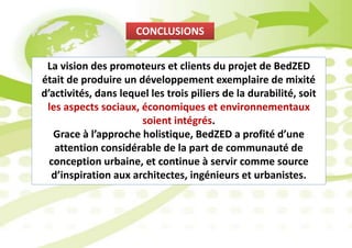 CONCLUSIONS
La vision des promoteurs et clients du projet de BedZED
était de produire un développement exemplaire de mixité
d’activités, dans lequel les trois piliers de la durabilité, soit
les aspects sociaux, économiques et environnementaux
soient intégrés.
Grace à l’approche holistique, BedZED a profité d’une
attention considérable de la part de communauté de
conception urbaine, et continue à servir comme source
d’inspiration aux architectes, ingénieurs et urbanistes.
 
