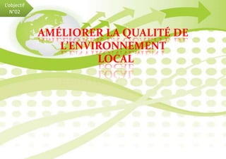 L’objectif
N°02
AMÉLIORER LA QUALITÉ DE
L’ENVIRONNEMENT
LOCAL
 