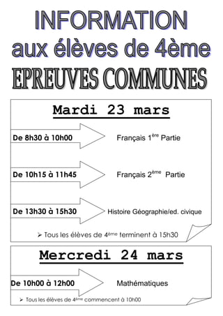 Mardi 23 mars
De 8h30 à 10h00                     Français 1ère Partie



De 10h15 à 11h45                    Français 2ème Partie



De 13h30 à 15h30                Histoire Géographie/ed. civique


         Tous les élèves de 4ème terminent à 15h30


       Mercredi 24 mars
De 10h00 à 12h00                    Mathématiques

   Tous les élèves de 4ème commencent à 10h00
 