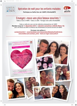 Affiche-A3-#smile-HD.pdf 1 03/12/2014 12:17 
Opération de noël pour les enfants malades 
Participez au Selfie Don de l’AMFE #SmileAMFE 
Envoyez-nous vos plus beaux sourires ! 
Faites un don à l’AMFE - Faites un selfie - Partagez votre selfie #SmileAMFE 
Faites un selfie-don avec une des célébrités ambassadrices de l’AMFE 
Rendez-vous le 11 décembre 2014 - Librairie Lamartine à 20h30 (Paris 16) 
pour une séance de selfie en présence des ambassadeurs et parrain/marraine de l'AMFE. 
Envoyez vos selfies à : 
contact@amfe.fr - www.facebook.com/AssociationMaladiesFoieEnfants 
www.twitter.com/contact_amfe - Dons en ligne www.amfe.fr 
