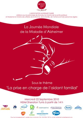 L'ASSOCIATION ALZHEIMER TUNISIE
             célèbre sous le patronage de Monsieur le ministre de la santé publique
et Madame le ministre des affaires de la femme, de la famille, de l’enfance et des personnes âgées




                        La Journée Mondiale
                      de la Maladie d’Alzheimer




                                           Sous le thème
"La prise en charge de l’aidant familial"

                          Mercredi 22 Septembre 2010
                       Hôtel Sheraton Tunis à partir de 14 h




      Pour tout renseignement, veuillez nous contacter: Tél: +216 98 61 39 76 ; e-mail: alzheimer.tunisie@gmail.com
 
