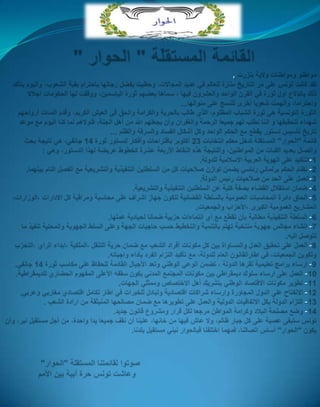 القائمة المستقلّة " الحوار " , مواطنو ومواطنات ولاية بنزرتلقد كانت تونس على مر التاريخ منارة للعالم في عديد المجالات، وحظيت بفضل رجالها باحترام بقية الشعوب، واليوم يتأكد ذلك باندلاع أول ثورة في القرن الواحد والعشرون فيها ، سماها بعضهم ثورة الياسمين، ووقفت لها الحكومات اجلالا واحتراما، وألهمت شعوبا أخرى للنسج على منوالها...الثورة التونسية هي ثورة الشباب المظلوم، الذي طالب بالحرية والكرامة والحق في العيش الكريم، وقدم المئات أرواحهم شهداء لتحقيقها واننا نطلب لهم جميعا الرحمة والغفران وأن يجعلهم الله من أهل الجنة، فلولاهم لما كنا اليوم مع موعد تاريخ تأسيس دستور يقطع مع الحكم الواحد وكل أشكال الفساد والسرقة والظلم ...قائمة "الحوار" المستقلة تدخل معكم انتخابات 23 أكتوبر باقتراحات وأفكار لدستور ثورة 14 جانفي، هي نتيجة بحث واتصال بعديد الفئات من المواطنين، والنتيجة هذه النقاط الأربعة عشرة كخطوط عريضة لهذا الدستور، وهي :1-التأكيد على الهوية العربية الاسلامية للدولة.2- نظام الحكم برلماني رئاسي يضمن توازن صلاحيات كل من السلطتين التنفيذية والتشريعية مع الفصل التام بينهما.3-العمل على الحد من صلاحيات رئيس الدولة.4- ضمان استقلال القضاء بصفة كلية عن السلطتين التنفيذية والتشريعية.5- الحاق دائرة المحاسبات العمومية بالسلطة القضائية لتكون جهاز اشراف على محاسبة ومراقبة كل الادارات ،الوزارات، المشاريع العمومية الكبرى ،الأحزاب والجمعيات.6- السلطة التنفيذية مطالبة بأن تقطع مع أي انتماءات حزبية ضمانا لحيادية عملها.7- انشاء مجالس جهوية منتخبة تهتم بالتنمية والتخطيط حسب حاجيات الجهة وعلى السلطالجهوية والمحلية تنفيذ ما تتوصل اليه.8- العمل على تحقيق العدل والمساواة بين كل مكونات أفراد الشعب مع ضمان حرية التنقل ،الملكية ،ابداء الرأي ،التحزب وتكوين الجمعيات، في اطارالقانون العام للدولة، مع تأكيد التزام الفرد بأداء واجباته.9- ارساء برامج تعليمية تقرها الدولة ، تضمن الوعي الوطني وتعد الأجيال القادمة للحفاظ على مكاسب ثورة 14 جانفي.10- العمل على ارساء سلوك ديمقراطي بين مكونات المجتمع المدني يكون سقفه الأعلى المفهوم الحضاري للديمقراطية.11- تطوير مكونات الاقتصاد الوطني بتشريك أهل الاختصاص وممثلي الجهات.12- الانفتاح على الدول المجاورة وارساء شراكات اقتصادية وتبادل للخبرات في اطار تكامل اقتصادي مغاربي وعربي.13- التزام الدولة بكل الاتفاقيات الدولية والعمل على تطويرها مع ضمان مصالحها المنبثقة من ارادة الشعب .14- وضع مصلحة البلاد وكرامة المواطن مرجعا لكل قرار ومشروع قانون جديد.تونس ستبقى عصية على كل جبار ظالم، ولا عاش فيها من خانها، علينا أن نقف جميعا يدا واحدة، من أجل مستقبل نير، وأن يكون "الحوار" أساس اتصالنا، فمهما اختلفنا فبالحوار نبني مستقبل بلدنا.صوتوا لقائمتنا المستقلة "الحوار"وعاشت تونس حرة أبية بين الأمم