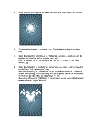 5   Maak een nieuwe laag aan en teken een witte ster vorm met +/- 40 punten.




6   Vergrendel de laag en noem deze “ster” Sla het document op in je eigen
    map.

7   Open de afbeelding “plant2.jpg” in Photoshop en maak een selectie van de
    hand en de blaadjes. Vul de selectie met zwart.
    Keer de selectie om en vul deze met wit. Sla het document op als “plant
    bewerkt.jpg”

8   Open de afbeelding in Illustrator en converteer deze naar vectoren via actief
    overtrekken. Vink “wit negeren” aan.
    Breid de afbeelding uit, kopieer alle paden en plak deze in onze compositie
    op een nieuwe laag. Vul de tekening met wit en plaats en schaal deze in het
    midden van de afbeelding en roteer deze +/- 40°
    Spiegel de afbeelding. (Alt klikken in het centrum van de ster met het spiegel
    gereedschap en “kopie” kiezen.)
 