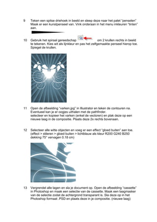 9    Teken een spitse driehoek in beeld en sleep deze naar het palet “penselen”
     Maak er een kunstpenseel van. Vink onderaan in het menu inkleuren “tinten”
     aan.


10   Gebruik het spiraal gereedschap                    om 2 krullen rechts in beeld
     te tekenen. Kies wit als lijnkleur en pas het zelfgemaakte penseel hierop toe.
     Spiegel de krullen.




11   Open de afbeelding “varken.jpg” in Illustrator en teken de contouren na.
     Eventueel kan je er oogjes uithalen met de pathfinder.
     selecteer en kopieer het varken (enkel de vectoren) en plak deze op een
     nieuwe laag in de compositie. Plaats deze 2x rechts bovenaan.


12   Selecteer alle witte objecten en voeg er een effect “gloed buiten” aan toe.
     (effect > stileren > gloed buiten > lichtblauw als kleur R200 G240 B250
     dekking 75° vervagen 0.18 cm)




13   Vergrendel alle lagen en sla je document op. Open de afbeelding “cassette”
     in Photoshop en maak een selectie van de cassette. Maak een laagmasker
     van de selectie zodat de achtergrond transparant is. Sla deze op in het
     Photoshop formaat .PSD en plaats deze in je compositie. (nieuwe laag)
 