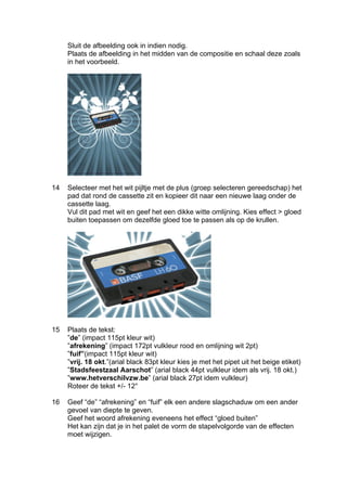 Sluit de afbeelding ook in indien nodig.
     Plaats de afbeelding in het midden van de compositie en schaal deze zoals
     in het voorbeeld.




14   Selecteer met het wit pijltje met de plus (groep selecteren gereedschap) het
     pad dat rond de cassette zit en kopieer dit naar een nieuwe laag onder de
     cassette laag.
     Vul dit pad met wit en geef het een dikke witte omlijning. Kies effect > gloed
     buiten toepassen om dezelfde gloed toe te passen als op de krullen.




15   Plaats de tekst:
     ”de” (impact 115pt kleur wit)
     ”afrekening” (impact 172pt vulkleur rood en omlijning wit 2pt)
     ”fuif”(impact 115pt kleur wit)
     ”vrij. 18 okt.”(arial black 83pt kleur kies je met het pipet uit het beige etiket)
     ”Stadsfeestzaal Aarschot” (arial black 44pt vulkleur idem als vrij. 18 okt.)
     ”www.hetverschilvzw.be” (arial black 27pt idem vulkleur)
     Roteer de tekst +/- 12°

16   Geef “de” “afrekening” en “fuif” elk een andere slagschaduw om een ander
     gevoel van diepte te geven.
     Geef het woord afrekening eveneens het effect “gloed buiten”
     Het kan zijn dat je in het palet de vorm de stapelvolgorde van de effecten
     moet wijzigen.
 