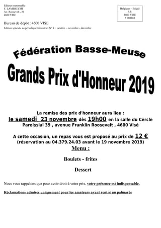 Editeur responsable
F. LAMBRECHT
Av. Roosevelt , 39
4600 VISE
Bureau de dépôt : 4600 VISE
Edition spéciale au périodique trimestriel N° 4 : octobre – novembre - décembre
La remise des prix d'honneur aura lieu :
le samedi 23 novembre dès 19h00 en la salle du Cercle
Paroissial 39 , avenue Franklin Roosevelt , 4600 Visé
A cette occasion, un repas vous est proposé au prix de 12 €
(réservation au 04.379.24.03 avant le 19 novembre 2019)
Menu :
Boulets - frites
Dessert
Nous vous rappelons que pour avoir droit à votre prix, votre présence est indispensable.
Réclamations admises uniquement pour les amateurs ayant rentré un palmarès
Belgique – België
P.P.
4600 VISE
P 008168
 