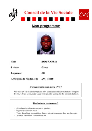 Conseil de la Vie Sociale

                          Mon programme




Nom                                   : DOUKANSSI


Prénom                                : Moye


Logement                              : 18


Arrivé(e) à la résidence le           : 29/11/2010



                       Que représente pour moi le CVS ?

  Pour moi, le CVS est un intermédiaire entre les résidents et l’administration s’occupant
  de l’ALJT. C’est le moyen par lequel peut remonter les requêtes des habitants du foyer.




                            Quel est mon programme ?

  -   Organiser si possible des rencontres sportives
  -   Organiser des soirées poker
  -   Tenter d’améliorer les conditions d’accès Internet notamment dans le cyberespace
  -   Avoir les 2 machines à laver en bon état.
 