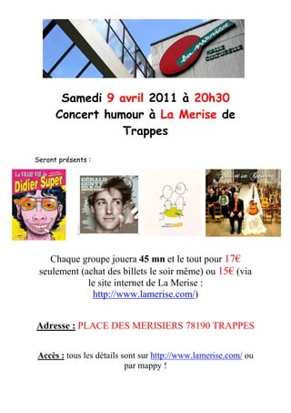 Samedi 9 avril 2011 à 20h30
      Concert humour à La Merise de
                 Trappes

Seront présents :




    Chaque groupe jouera 45 mn et le tout pour 17€
 seulement (achat des billets le soir même) ou 15€ (via
             le site internet de La Merise :
              http://www.lamerise.com/)


Adresse : PLACE DES MERISIERS 78190 TRAPPES

Accès : tous les détails sont sur http://www.lamerise.com/ ou
                          par mappy !
 