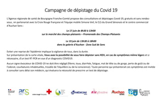 Campagne de dépistage du Covid 19
L’Agence régionale de santé de Bourgogne Franche-Comté propose des consultations et dépistages Covid-19, gratuits et sans rendez-
vous, en partenariat avec la Croix Rouge française et l’équipe mobile Simone Veil, le CLS du Grand Sénonais et le centre commercial
d’Auchan Sens :
Le 17 juin de 8h30 à 13h00
sur le marché des champs-plaisants – Promenade des Champs-Plaisants
Le 19 juin de 13h30 à 18h00
dans la galerie d’Auchan - Zone Sud de Sens
Eviter une reprise de l’épidémie implique la vigilance de tous, dans la durée.
Sur présentation de la carte vitale, Vous avez la possibilité de vous faire dépister sans RDV, en cas de symptômes même légers et si
nécessaire, d’un test RT-PCR en vue d’un diagnostic COVID19.
Aucun signe évocateur de COVID-19 ne doit être négligé (fièvre, toux, diarrhée, fatigue, mal de tête ou de gorge, perte de goût ou de
l’odorat, courbatures inhabituelles, trouble de l’équilibre ou de la conscience). Toute personne qui présenterait ces symptômes est invitée
à consulter sans délai son médecin, qui évaluera la nécessité de prescrire un test de dépistage.
 