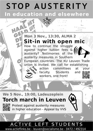 S TOP AUS TER I TY 
In education and elsewhere 
Mon 3 Nov., 13:30, ALMA 2 
Sit-in with open mic 
How to continue the struggle 
against higher tuition fees & 
austerity? Testimonies of the 
austerity measures in Southern 
European countries. The KU Leuven Trade 
union is invited. We call for establishing 
action committees at your 
faculty. Students and 
workers, one front! 
V.U.: Geert Cool, PB 131, 1080 Molenbeek 
Free 
Coffee 
We 5 Nov., 19:00, Ladeuzeplein 
Torch march in Leuven 
Protest against austerity measures 
in higher education - Appeal by VVS 
A C T I V E L E F T S T U D E N T S 
www.actieflinks.be - leuven@socialisme.be - 0472 / 492314 
