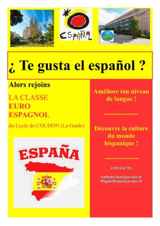 ¿ Te gusta el español ?
Alors rejoins
LA CLASSE
EURO
ESPAGNOL
du Lycée du COUDON (La Garde)
Améliore ton niveau
de langue !
----------------
Découvre la culture
du monde
hispanique !
----------------
CONTACTS
Anthony.Sanz@ac-nice.fr
Magali.Brunet@ac-nice.fr
 