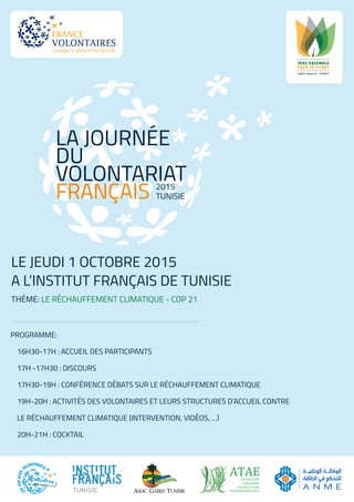 LA JOURNÉE
DU
VOLONTARIAT
FRANÇAIS
LE JEUDI 1 OCTOBRE 2015
A L’INSTITUT FRANÇAIS DE TUNISIE
THÉME: LE RÉCHAUFFEMENT CLIMATIQUE - COP 21
TUNISIE
2015
ATAEASSOCIATION
TUNISIENNE
D’AGRICULTURE
ENVIRONNEMENTALE
PROGRAMME:
16H30-17H : ACCUEIL DES PARTICIPANTS
17H -17H30 : DISCOURS
17H30-19H : CONFÉRENCE DÉBATS SUR LE RÉCHAUFFEMENT CLIMATIQUE
19H-20H : ACTIVITÉS DES VOLONTAIRES ET LEURS STRUCTURES D’ACCUEIL CONTRE
LE RÉCHAUFFEMENT CLIMATIQUE (INTERVENTION, VIDÉOS, …)
20H-21H : COCKTAIL
 