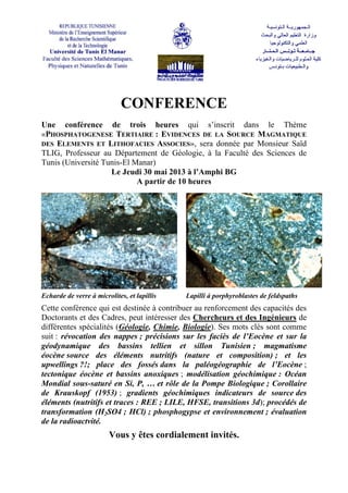 CONFERENCE
Une conférence de trois heures qui s’inscrit dans le Thème
«PHOSPHATOGENESE TERTIAIRE : EVIDENCES DE LA SOURCE MAGMATIQUE
DES ELEMENTS ET LITHOFACIES ASSOCIES», sera donnée par Monsieur Saïd
TLIG, Professeur au Département de Géologie, à la Faculté des Sciences de
Tunis (Université Tunis-El Manar)
Le Jeudi 30 mai 2013 à l’Amphi BG
A partir de 10 heures
Echarde de verre à microlites, et lapillis Lapilli à porphyroblastes de feldspaths
Cette conférence qui est destinée à contribuer au renforcement des capacités des
Doctorants et des Cadres, peut intéresser des Chercheurs et des Ingénieurs de
différentes spécialités (Géologie, Chimie, Biologie). Ses mots clés sont comme
suit : révocation des nappes ; précisions sur les faciès de l’Eocène et sur la
géodynamique des bassins tellien et sillon Tunisien ; magmatisme
éocène source des éléments nutritifs (nature et composition) ; et les
upwellings ?!; place des fossés dans la paléogéographie de l’Eocène ;
tectonique éocène et bassins anoxiques ; modélisation géochimique : Océan
Mondial sous-saturé en Si, P, … et rôle de la Pompe Biologique ; Corollaire
de Krauskopf (1953) ; gradients géochimiques indicateurs de source des
éléments (nutritifs et traces : REE ; LILE, HFSE, transitions 3d); procédés de
transformation (H2SO4 ; HCl) ; phosphogypse et environnement ; évaluation
de la radioactvité.
Vous y êtes cordialement invités.
 