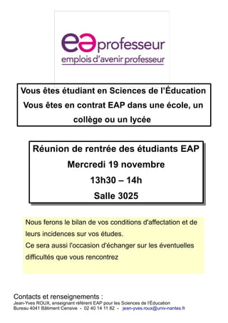 Vous êtes étudiant en Sciences de l’Éducation 
Vous êtes en contrat EAP dans une école, un 
collège ou un lycée 
Réunion de rentrée des étudiants EAP 
Réunion de rentrée des étudiants EAP 
Mercredi 19 novembre 
Mercredi 19 novembre 
13h30 – 14h 
Salle 3025 
13h30 – 14h 
Salle 3025 
Nous ferons le bilan de vos conditions d'affectation et de 
leurs incidences sur vos études. 
Ce sera aussi l'occasion d'échanger sur les éventuelles 
difficultés que vous rencontrez 
Contacts et renseignements : 
Jean-Yves ROUX, enseignant référent EAP pour les Sciences de l’Éducation 
Bureau 4041 Bâtiment Censive - 02 40 14 11 82 - jean-yves.roux@univ-nantes.fr 
