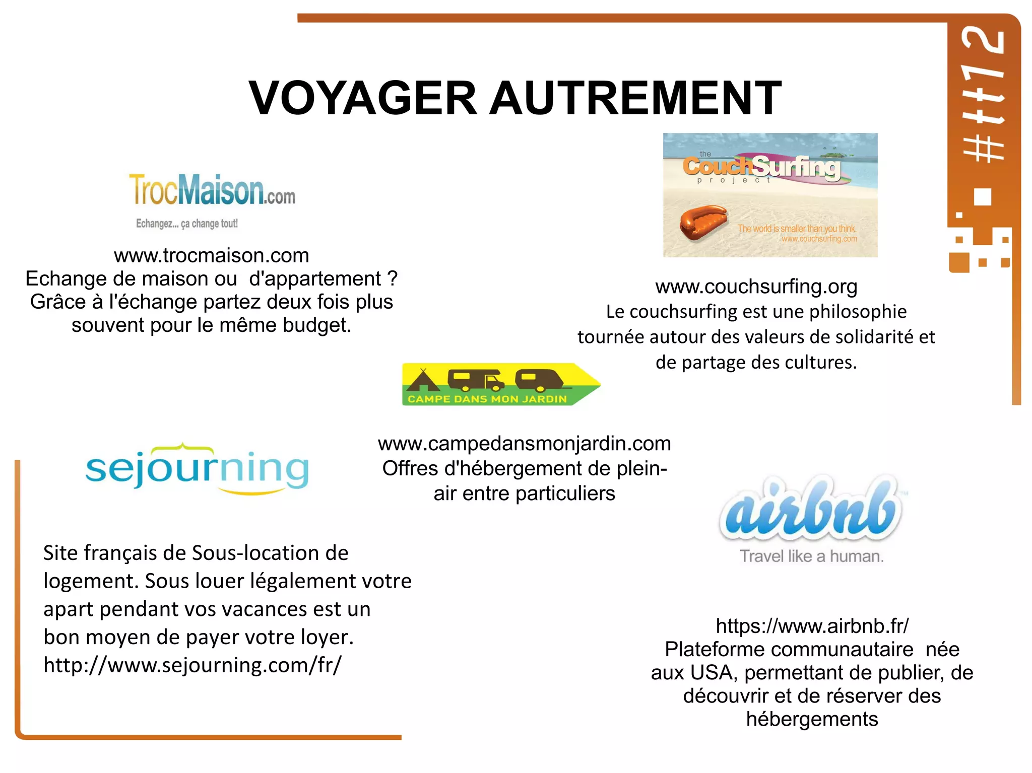 VOYAGER AUTREMENT

www.trocmaison.com
Echange de maison ou d'appartement ?
Grâce à l'échange partez deux fois plus
souvent pour le même budget.

www.couchsurfing.org
Le couchsurfing est une philosophie
tournée autour des valeurs de solidarité et
de partage des cultures.

www.campedansmonjardin.com
Offres d'hébergement de pleinair entre particuliers

Site français de Sous-location de
logement. Sous louer légalement votre
apart pendant vos vacances est un
bon moyen de payer votre loyer.
http://www.sejourning.com/fr/

https://www.airbnb.fr/
Plateforme communautaire née
aux USA, permettant de publier, de
découvrir et de réserver des
hébergements

 