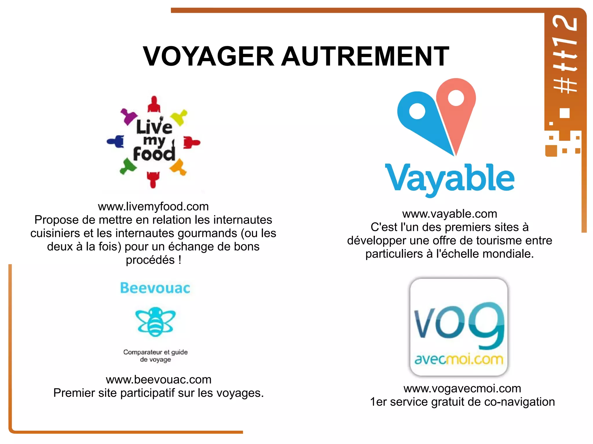 VOYAGER AUTREMENT

www.livemyfood.com
Propose de mettre en relation les internautes
cuisiniers et les internautes gourmands (ou les
deux à la fois) pour un échange de bons
procédés !

www.beevouac.com
Premier site participatif sur les voyages.

www.vayable.com
C'est l'un des premiers sites à
développer une offre de tourisme entre
particuliers à l'échelle mondiale.

www.vogavecmoi.com
1er service gratuit de co-navigation

 