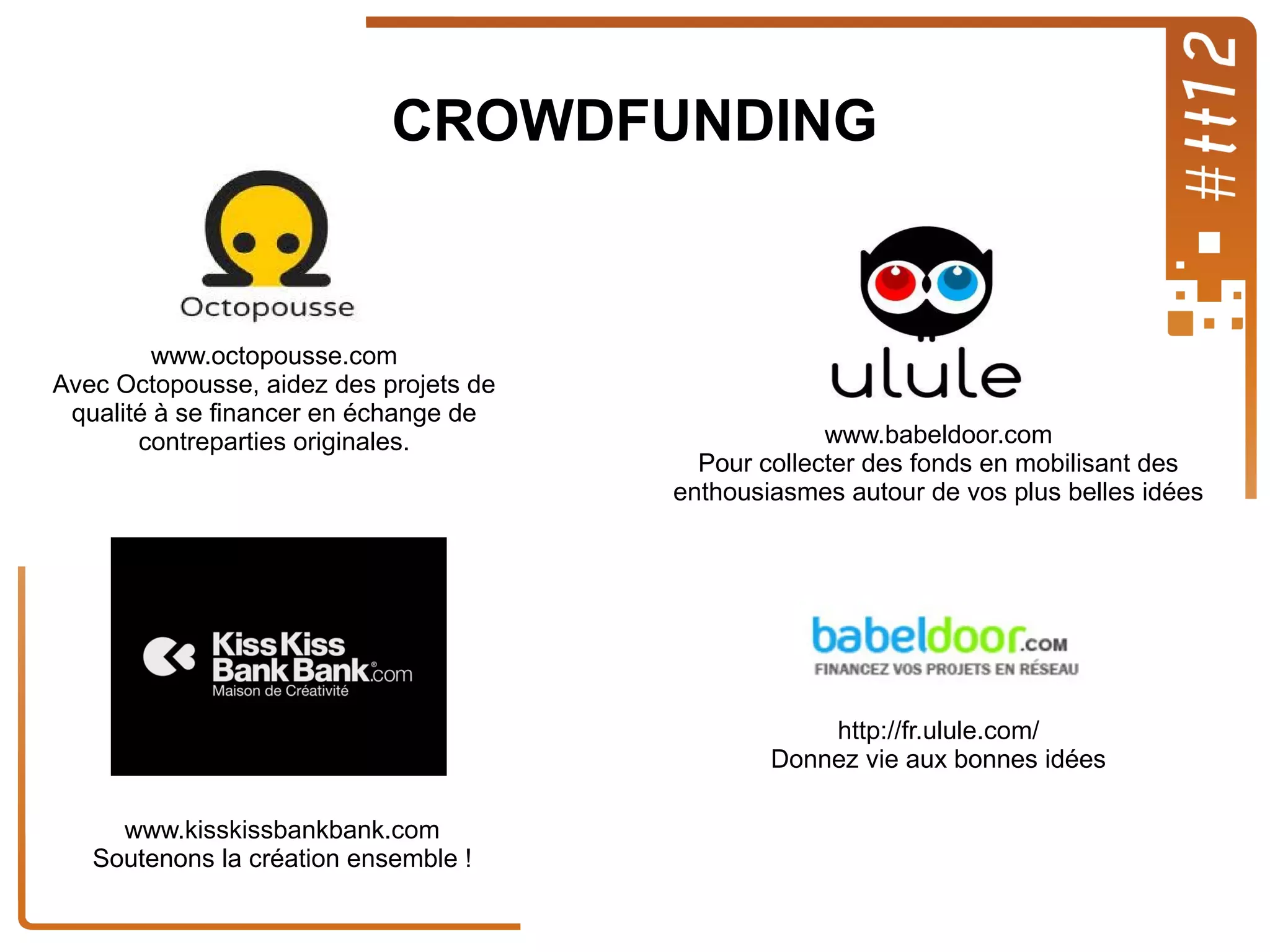 CROWDFUNDING

www.octopousse.com
Avec Octopousse, aidez des projets de
qualité à se financer en échange de
contreparties originales.

www.babeldoor.com
Pour collecter des fonds en mobilisant des
enthousiasmes autour de vos plus belles idées

http://fr.ulule.com/
Donnez vie aux bonnes idées
www.kisskissbankbank.com
Soutenons la création ensemble !

 