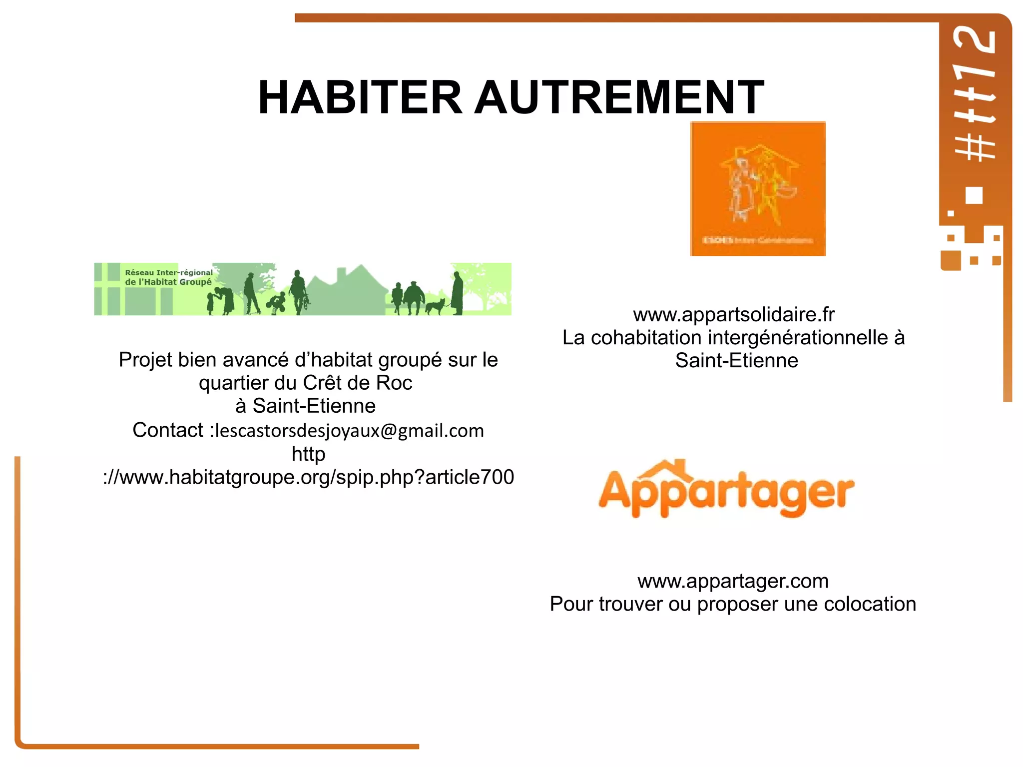 HABITER AUTREMENT

Projet bien avancé d’habitat groupé sur le
quartier du Crêt de Roc
à Saint-Etienne
Contact :lescastorsdesjoyaux@gmail.com
http
://www.habitatgroupe.org/spip.php?article700

www.appartsolidaire.fr
La cohabitation intergénérationnelle à
Saint-Etienne

www.appartager.com
Pour trouver ou proposer une colocation

 