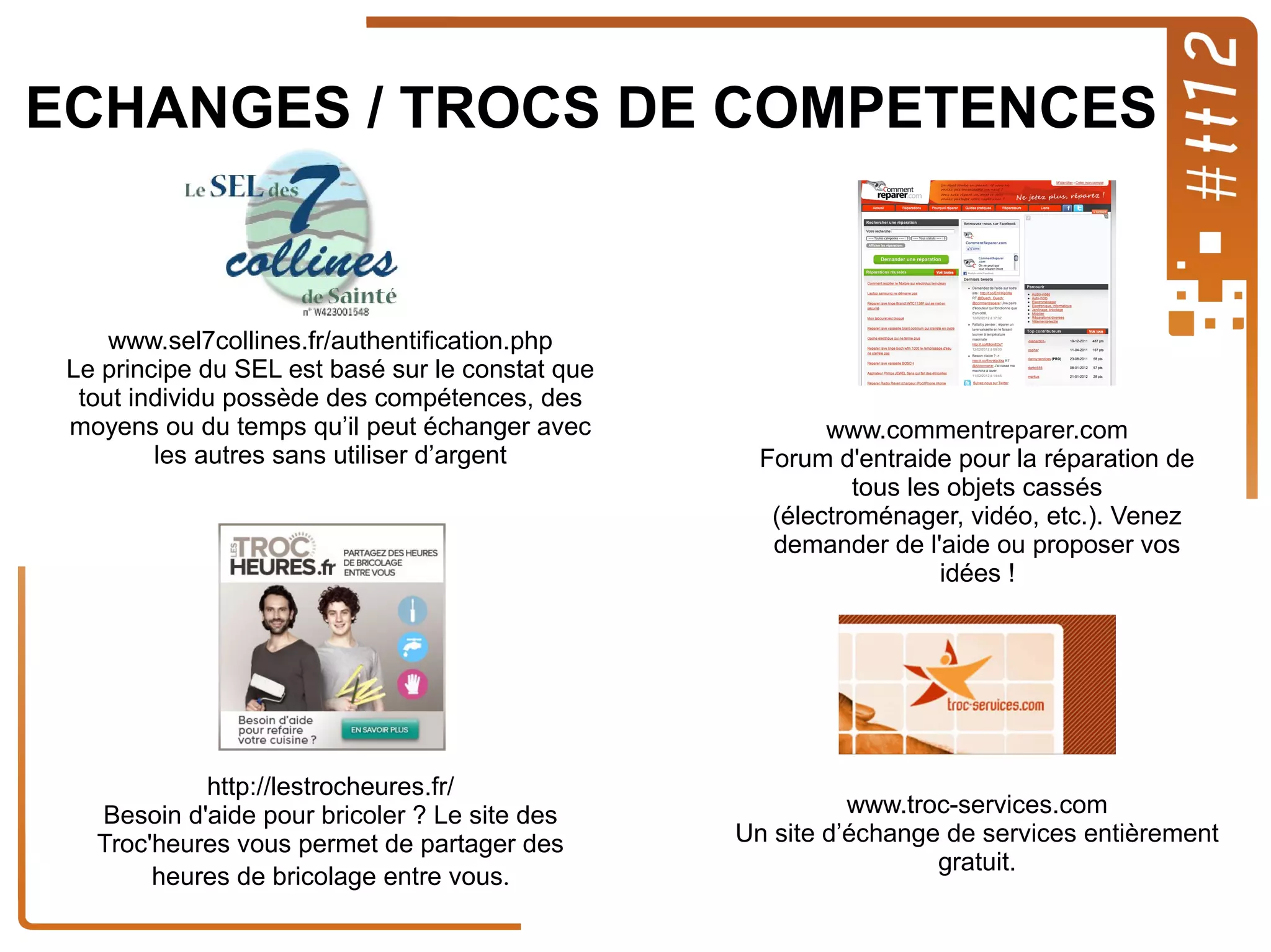 ECHANGES / TROCS DE COMPETENCES

www.sel7collines.fr/authentification.php
Le principe du SEL est basé sur le constat que
tout individu possède des compétences, des
moyens ou du temps qu’il peut échanger avec
les autres sans utiliser d’argent

http://lestrocheures.fr/
Besoin d'aide pour bricoler ? Le site des
Troc'heures vous permet de partager des
heures de bricolage entre vous.

www.commentreparer.com
Forum d'entraide pour la réparation de
tous les objets cassés
(électroménager, vidéo, etc.). Venez
demander de l'aide ou proposer vos
idées !

www.troc-services.com
Un site d’échange de services entièrement
gratuit.

 