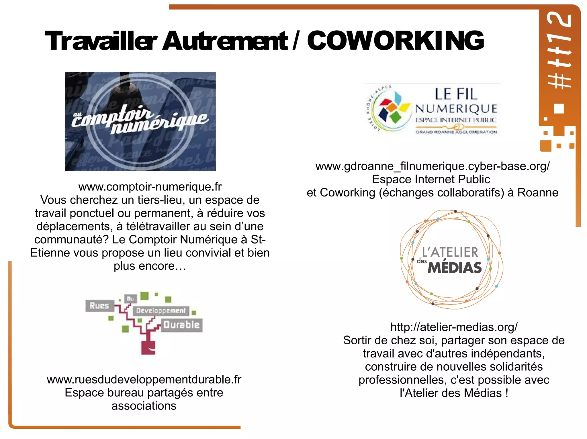 Travaille Autre nt / COWORKING
r
me

www.comptoir-numerique.fr
Vous cherchez un tiers-lieu, un espace de
travail ponctuel ou permanent, à réduire vos
déplacements, à télétravailler au sein d’une
communauté? Le Comptoir Numérique à StEtienne vous propose un lieu convivial et bien
plus encore…

www.ruesdudeveloppementdurable.fr
Espace bureau partagés entre
associations

www.gdroanne_filnumerique.cyber-base.org/
Espace Internet Public
et Coworking (échanges collaboratifs) à Roanne

http://atelier-medias.org/
Sortir de chez soi, partager son espace de
travail avec d'autres indépendants,
construire de nouvelles solidarités
professionnelles, c'est possible avec
l'Atelier des Médias !

 