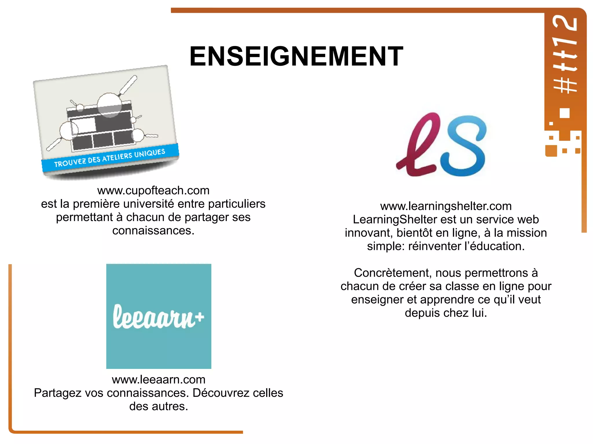 ENSEIGNEMENT

www.cupofteach.com
est la première université entre particuliers
permettant à chacun de partager ses
connaissances.

www.learningshelter.com
LearningShelter est un service web
innovant, bientôt en ligne, à la mission
simple: réinventer l’éducation.
Concrètement, nous permettrons à
chacun de créer sa classe en ligne pour
enseigner et apprendre ce qu’il veut
depuis chez lui.

www.leeaarn.com
Partagez vos connaissances. Découvrez celles
des autres.

 