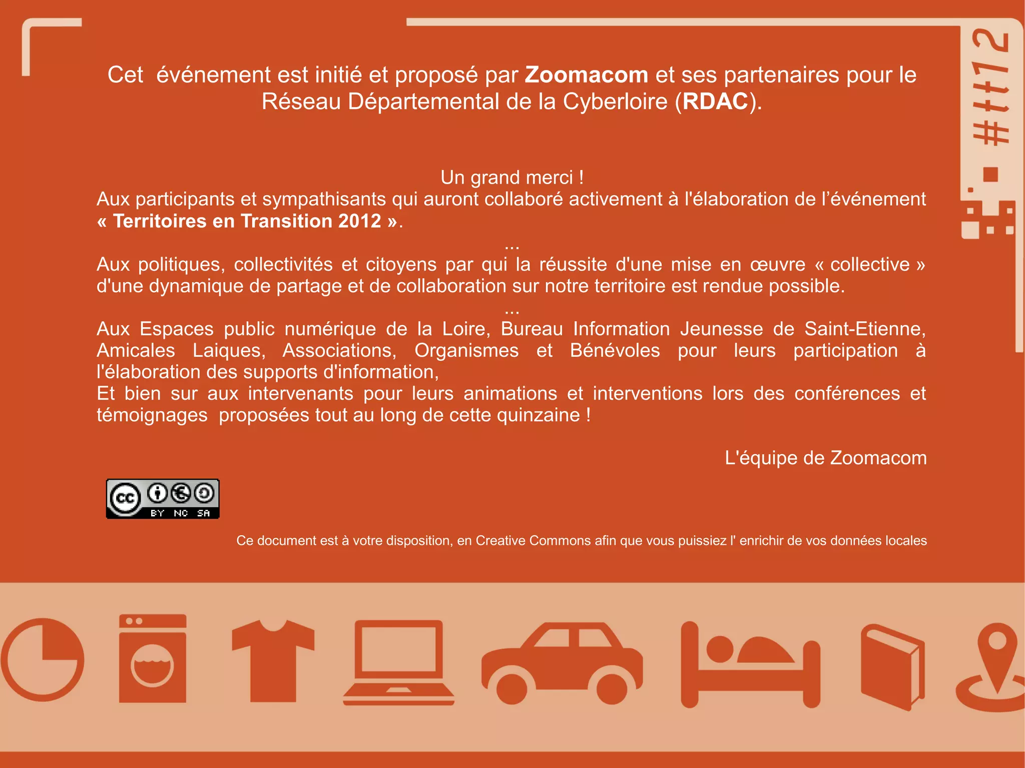 Cet événement est initié et proposé par Zoomacom et ses partenaires pour le
Réseau Départemental de la Cyberloire (RDAC).
Un grand merci !
Aux participants et sympathisants qui auront collaboré activement à l'élaboration de l’événement
« Territoires en Transition 2012 ».
...
Aux politiques, collectivités et citoyens par qui la réussite d'une mise en œuvre « collective »
d'une dynamique de partage et de collaboration sur notre territoire est rendue possible.
...
Aux Espaces public numérique de la Loire, Bureau Information Jeunesse de Saint-Etienne,
Amicales Laiques, Associations, Organismes et Bénévoles pour leurs participation à
l'élaboration des supports d'information,
Et bien sur aux intervenants pour leurs animations et interventions lors des conférences et
témoignages proposées tout au long de cette quinzaine !
L'équipe de Zoomacom

Ce document est à votre disposition, en Creative Commons afin que vous puissiez l' enrichir de vos données locales

 