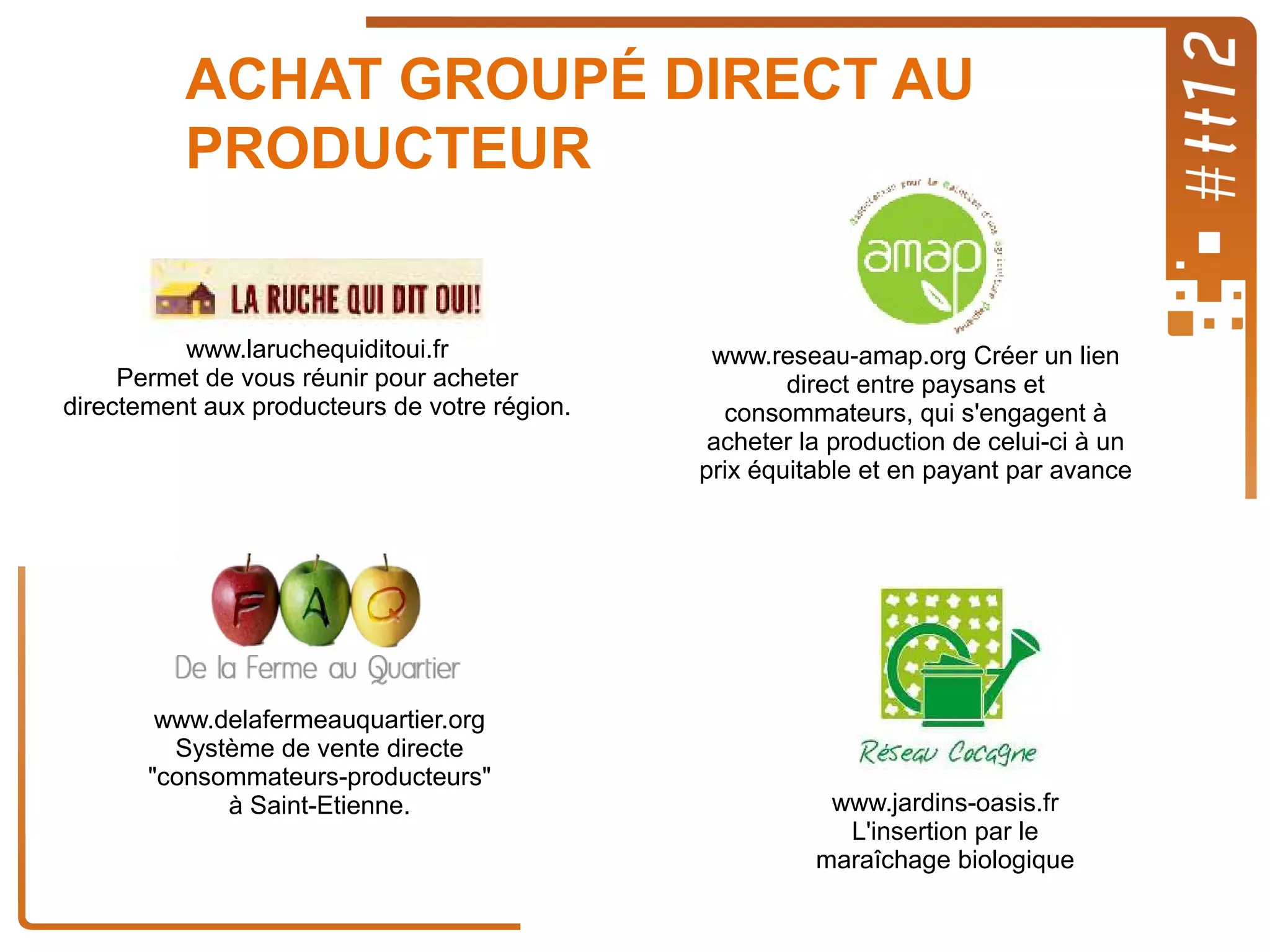 ACHAT GROUPÉ DIRECT AU
PRODUCTEUR

www.laruchequiditoui.fr
Permet de vous réunir pour acheter
directement aux producteurs de votre région.

www.delafermeauquartier.org
Système de vente directe
"consommateurs-producteurs"
à Saint-Etienne.

www.reseau-amap.org Créer un lien
direct entre paysans et
consommateurs, qui s'engagent à
acheter la production de celui-ci à un
prix équitable et en payant par avance

www.jardins-oasis.fr
L'insertion par le
maraîchage biologique

 