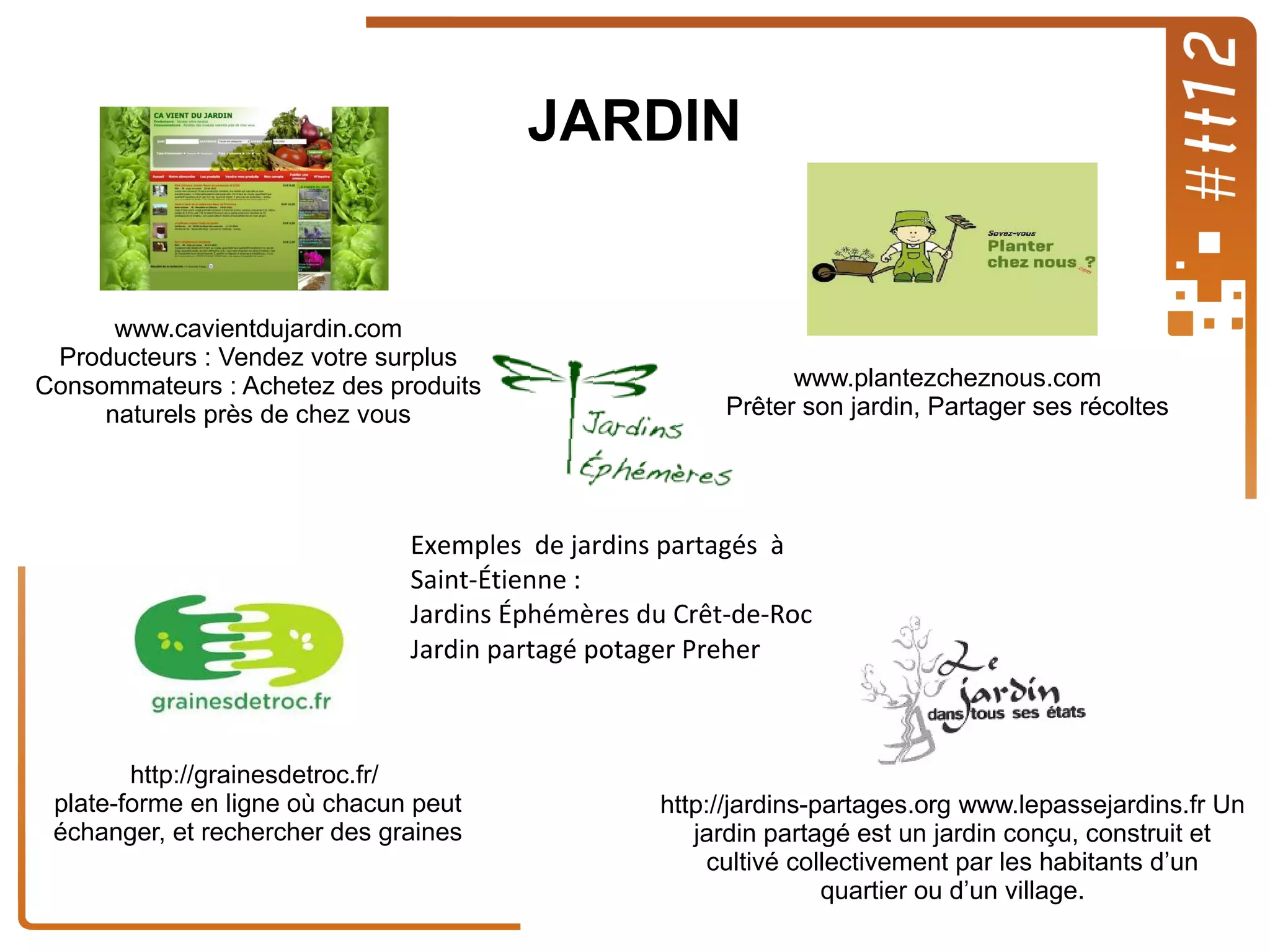 JARDIN

www.cavientdujardin.com
Producteurs : Vendez votre surplus
Consommateurs : Achetez des produits
naturels près de chez vous

www.plantezcheznous.com
Prêter son jardin, Partager ses récoltes

Exemples de jardins partagés à
Saint-Étienne :
Jardins Éphémères du Crêt-de-Roc
Jardin partagé potager Preher

http://grainesdetroc.fr/
plate-forme en ligne où chacun peut
échanger, et rechercher des graines

http://jardins-partages.org www.lepassejardins.fr Un
jardin partagé est un jardin conçu, construit et
cultivé collectivement par les habitants d’un
quartier ou d’un village.

 