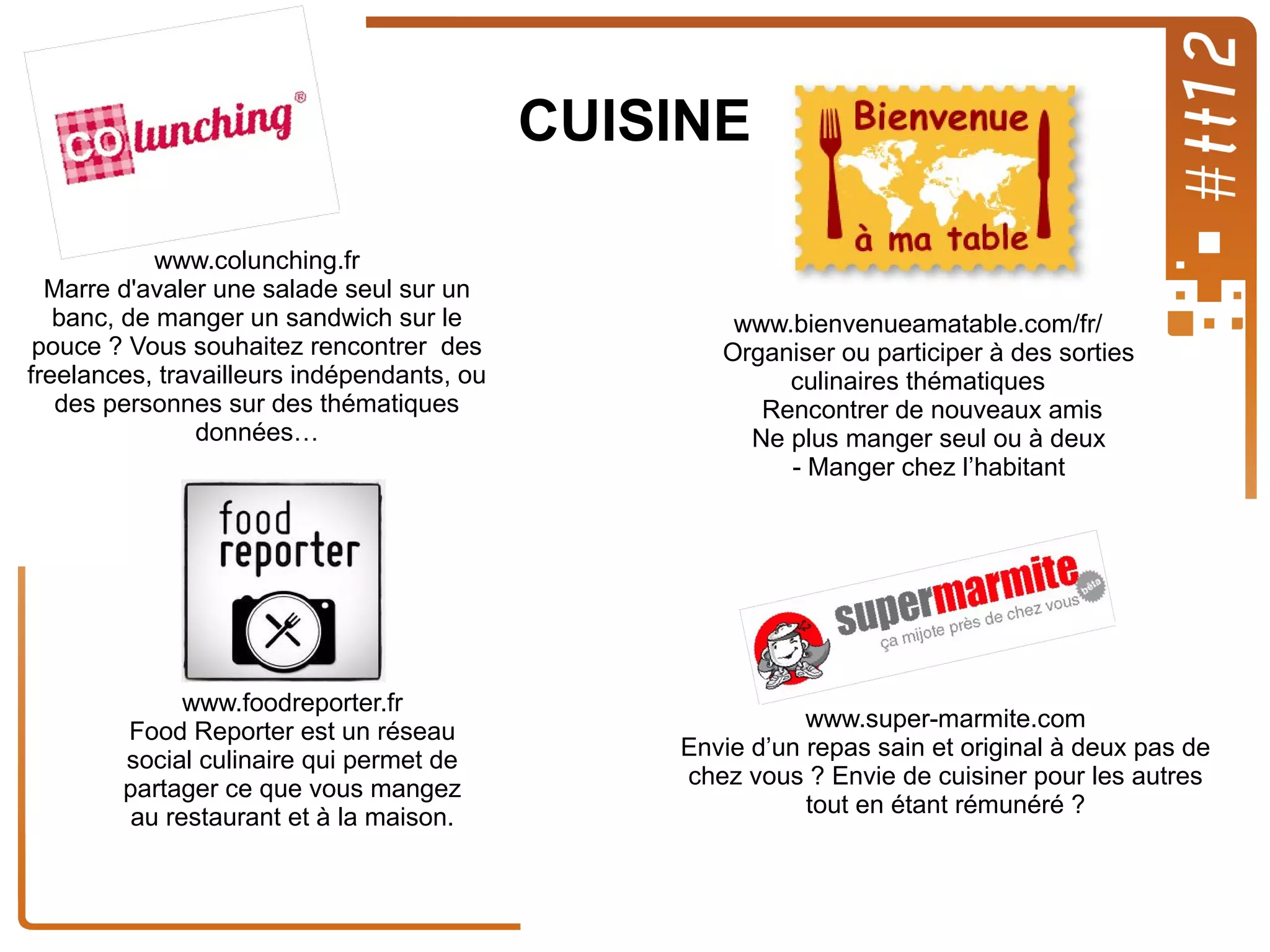 CUISINE
www.colunching.fr
Marre d'avaler une salade seul sur un
banc, de manger un sandwich sur le
pouce ? Vous souhaitez rencontrer des
freelances, travailleurs indépendants, ou
des personnes sur des thématiques
données…

www.foodreporter.fr
Food Reporter est un réseau
social culinaire qui permet de
partager ce que vous mangez
au restaurant et à la maison.

www.bienvenueamatable.com/fr/
Organiser ou participer à des sorties
culinaires thématiques
Rencontrer de nouveaux amis
Ne plus manger seul ou à deux
- Manger chez l’habitant

www.super-marmite.com
Envie d’un repas sain et original à deux pas de
chez vous ? Envie de cuisiner pour les autres
tout en étant rémunéré ?

 