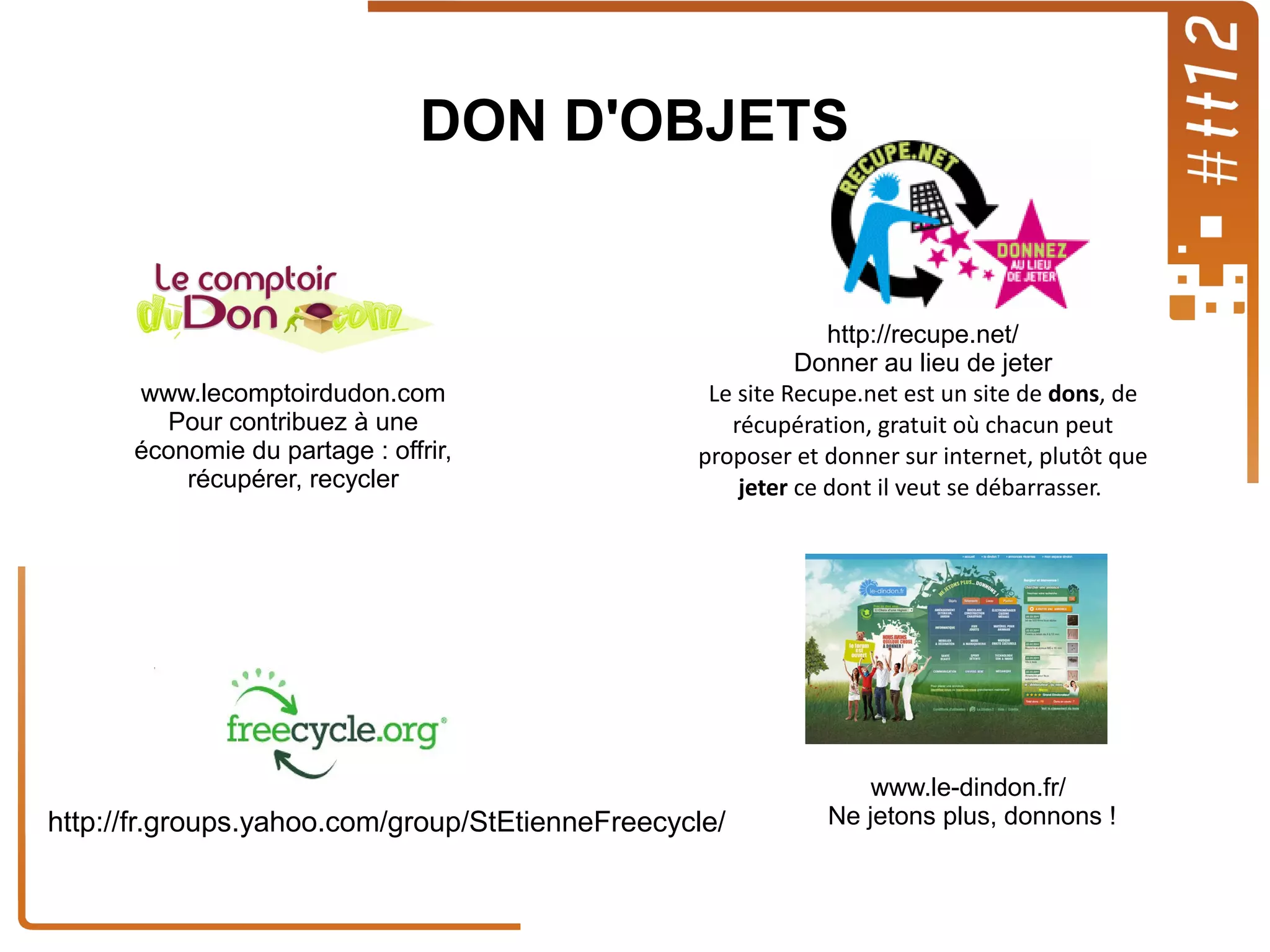 DON D'OBJETS

www.lecomptoirdudon.com
Pour contribuez à une
économie du partage : offrir,
récupérer, recycler

http://recupe.net/
Donner au lieu de jeter
Le site Recupe.net est un site de dons, de
récupération, gratuit où chacun peut
proposer et donner sur internet, plutôt que
jeter ce dont il veut se débarrasser.

http://fr.groups.yahoo.com/group/StEtienneFreecycle/

www.le-dindon.fr/
Ne jetons plus, donnons !

 