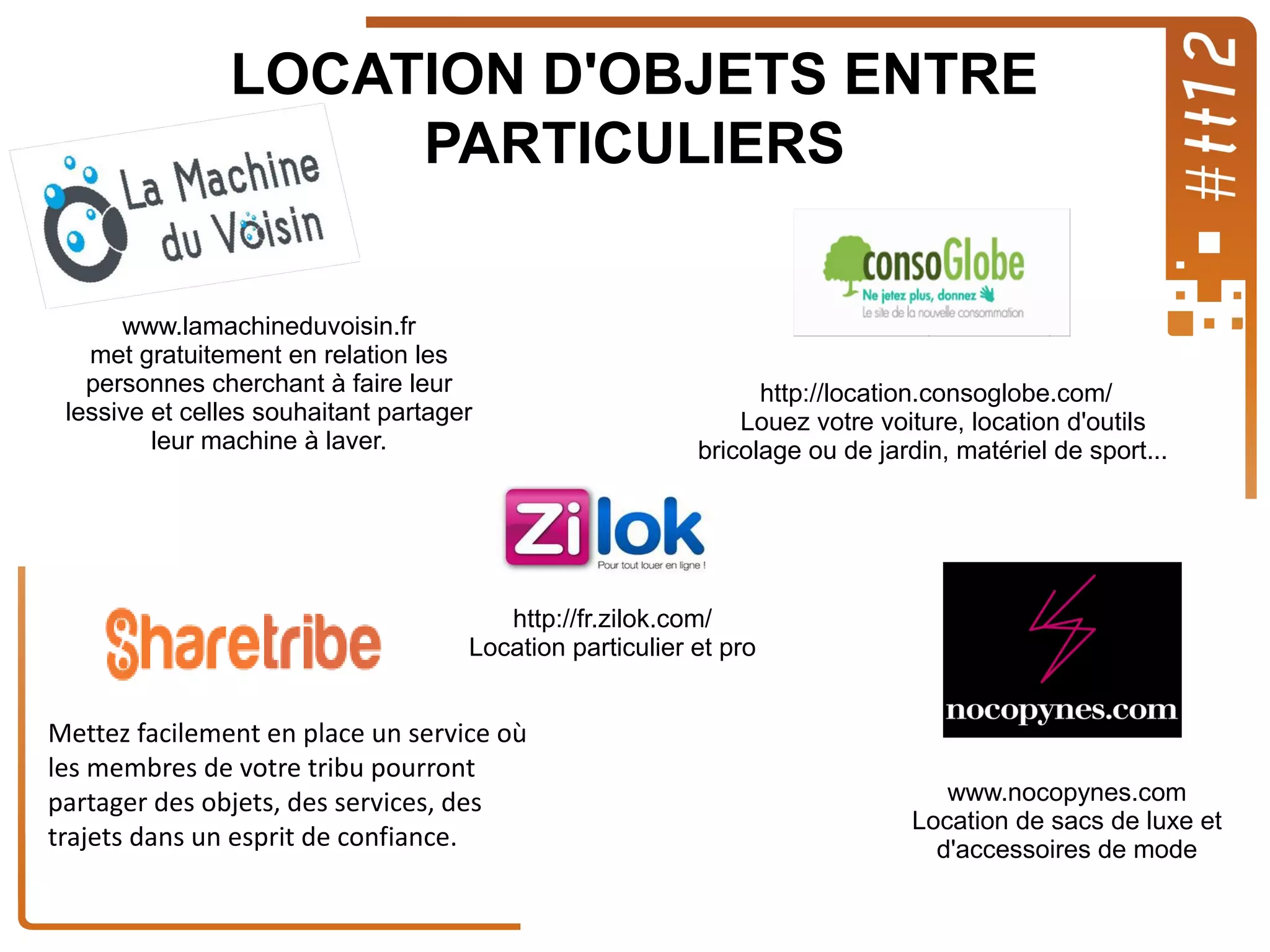 LOCATION D'OBJETS ENTRE
PARTICULIERS
www.lamachineduvoisin.fr
met gratuitement en relation les
personnes cherchant à faire leur
lessive et celles souhaitant partager
leur machine à laver.

http://location.consoglobe.com/
Louez votre voiture, location d'outils
bricolage ou de jardin, matériel de sport...

http://fr.zilok.com/
Location particulier et pro

Mettez facilement en place un service où
les membres de votre tribu pourront
partager des objets, des services, des
trajets dans un esprit de confiance.

www.nocopynes.com
Location de sacs de luxe et
d'accessoires de mode

 