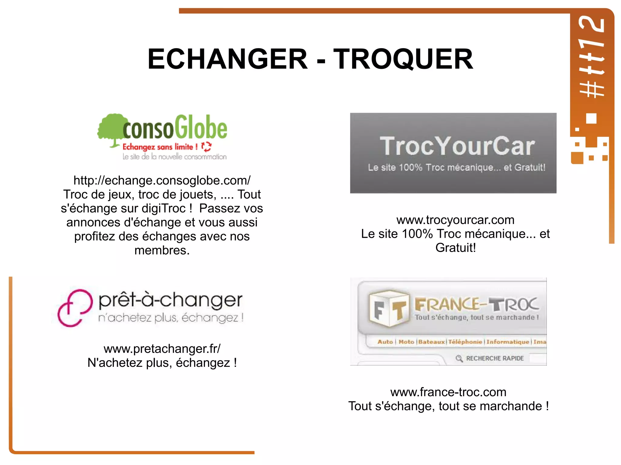 ECHANGER - TROQUER

http://echange.consoglobe.com/
Troc de jeux, troc de jouets, .... Tout
s'échange sur digiTroc ! Passez vos
annonces d'échange et vous aussi
profitez des échanges avec nos
membres.

www.trocyourcar.com
Le site 100% Troc mécanique... et
Gratuit!

www.pretachanger.fr/
N'achetez plus, échangez !
www.france-troc.com
Tout s'échange, tout se marchande !

 