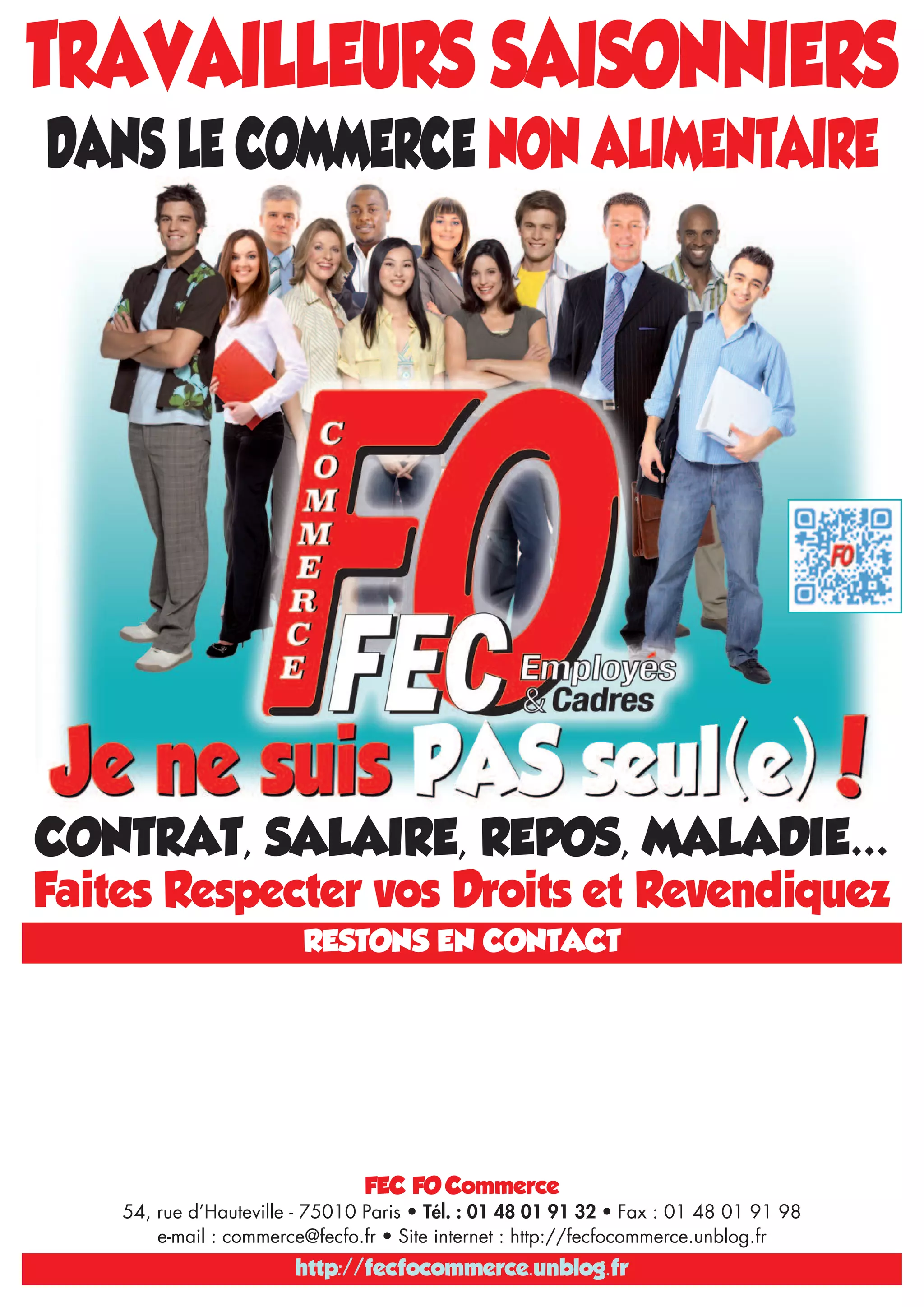 TRAVAILLEURS SAISONNIERS
DANS LE COMMERCE NON ALIMENTAIRE
CONTRAT, SALAIRE, REPOS, MALADIE…
Faites Respecter vos Droits et Revendiquez
RESTONS EN CONTACT
http://fecfocommerce.unblog.fr
FEC FO Commerce
54, rue d’Hauteville - 75010 Paris • Tél. : 01 48 01 91 32 • Fax : 01 48 01 91 98
e-mail : commerce@fecfo.fr • Site internet : http://fecfocommerce.unblog.fr