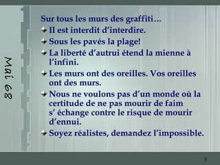 2
Mai68
Sur tous les murs des graffiti…
Il est interdit d’interdire.
Sous les pavés la plage!
La liberté d’autrui étend la mienne à
l’infini.
Les murs ont des oreilles. Vos oreilles
ont des murs.
Nous ne voulons pas d’un monde où la
certitude de ne pas mourir de faim
s’ échange contre le risque de mourir
d’ennui.
Soyez réalistes, demandez l’impossible.
 