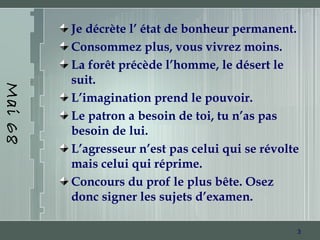 3
Mai68
Je décrète l’ état de bonheur permanent.
Consommez plus, vous vivrez moins.
La forêt précède l’homme, le désert le
suit.
L’imagination prend le pouvoir.
Le patron a besoin de toi, tu n’as pas
besoin de lui.
L’agresseur n’est pas celui qui se révolte
mais celui qui réprime.
Concours du prof le plus bête. Osez
donc signer les sujets d’examen.
 