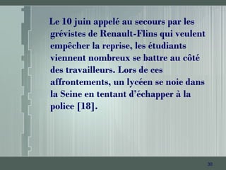 30
Le 10 juin appelé au secours par les
grévistes de Renault-Flins qui veulent
empêcher la reprise, les étudiants
viennent nombreux se battre au côté
des travailleurs. Lors de ces
affrontements, un lycéen se noie dans
la Seine en tentant d’échapper à la
police [18].
 