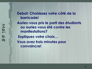 33
Mai68
Debat: Choisissez votre côté de la
barricade!
Auriez-vous pris le parti des étudiants
ou auriez-vous été contre les
manifestations?
Expliquez votre choix…
Vous avez trois minutes pour
convaincre!
 