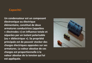 Capacité:
Un condensateur est un composant
électronique ou électrique
élémentaire, constitué de deux
armatures conductrices (appelées
« électrodes ») en influence totale et
séparées par un isolant polarisable
(ou « diélectrique »). Sa propriété
principale est de pouvoir stocker des
charges électriques opposées sur ses
armatures. La valeur absolue de ces
charges est proportionnelle à la
valeur absolue de la tension qui lui
est appliquée.
10
 