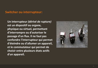 Switcher ou interrupteur:
Un interrupteur (dérivé de rupture)
est un dispositif ou organe,
physique ou virtuel, permettant
d'interrompre ou d'autoriser le
passage d'un flux. Il ne faut pas
confondre l'interrupteur qui permet
d'éteindre ou d'allumer un appareil,
et le commutateur qui permet de
choisir entre plusieurs états actifs
d'un appareil.
11
 