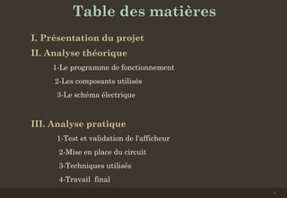 Table des matières
I. Présentation du projet
II. Analyse théorique 
1-Le programme de fonctionnement
2-Les composants utilisés
3-Le schéma électrique
III. Analyse pratique 
1-Test et validation de l’afficheur
2-Mise en place du circuit
3-Techniques utilisés
4-Travail final
2
 