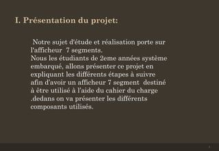 I. Présentation du projet:
Notre sujet d'étude et réalisation porte sur
l'afficheur 7 segments.
Nous les étudiants de 2eme années système
embarqué, allons présenter ce projet en
expliquant les différents étapes à suivre
afin d’avoir un afficheur 7 segment destiné
à être utilisé à l’aide du cahier du charge
.dedans on va présenter les différents
composants utilisés.
3
 